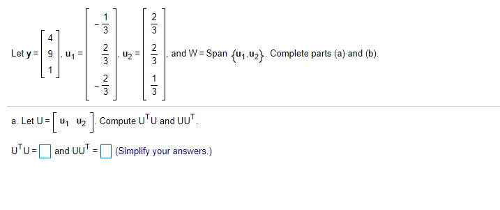 3
4
Let y = 9 | u1 =
and W = Span fu,,u2}. Complete parts (a) and (b).
2
3
3
a. Let U= u, u2 . Compute U'u and UUT.
uTu=[
and UU' = (Simplify your answers.)
