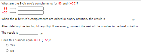 What are the 8-bit two's complements for 83 and (-55)?
83
-55
When the 8-bit two's complements are added in binary notation, the result is
After deleting the leading binary digit if necessary, convert the rest of the number to decimal notation.
The result is
10'
Does this number equal 83 + (-55)?
O Yes
O No
