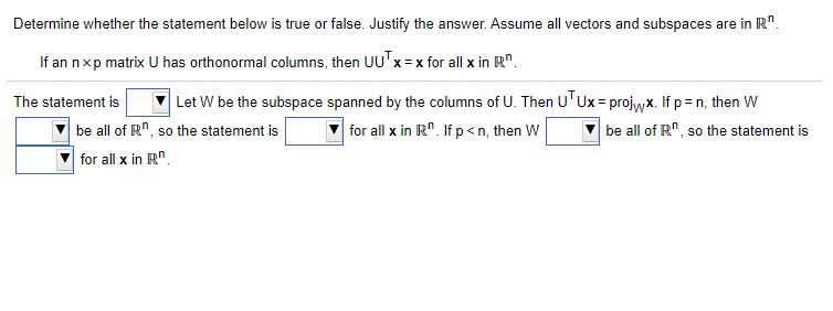 Determine whether the statement below is true or false. Justify the answer. Assume all vectors and subspaces are in R".
If an nxp matrix U has orthonormal columns, then UU'x=x for all x in R".
Let W be the subspace spanned by the columns of U. Then UTUX= projwx. If p=n, then W
be all of R", so the statement is
The statement is
be all of R", so the statement is
for all x in R". If p<n, then W
for all x in R".
