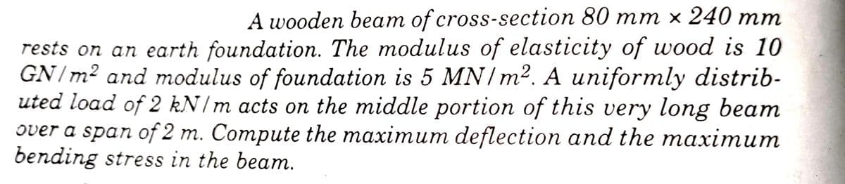 A wooden beат of cross-section 80 m т х 240 mт
rests on an earth foundation. The modulus of elasticity of wood is 10
GN/m² and modulus of foundation is 5 MN/m². A uniformly distrib-
uted load of 2 kN/m acts on the middle portion of this very long beam
over a span of 2 m. Сompute the maximuт deflection аnd the maxiтит
bending stress in the beam.
