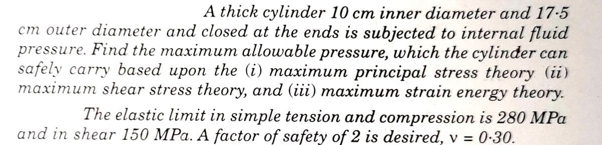 A thick cylinder 10 cm inner diameter and 17-5
cm outer diameter and closed at the ends is subjected to internal fluid
pressure. Find the maximum allowable pressure, which the cylinder can
safely carry based upon the (i) maximum principal stress theory (ii)
maximum shear stress theory, and (iii) maximum strain energy theory.
The elastic limit in simple tension and compression is 280 MPa
and in shear 150 MPa. A factor of safety of 2 is desired, v = 0-30.
