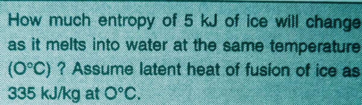 How much entropy of 5 kJ of ice will change
as it melts into water at the same temperature
(0°C) ? Assume latent heat of fusion of ice as
335 kJ/kg at O°C.