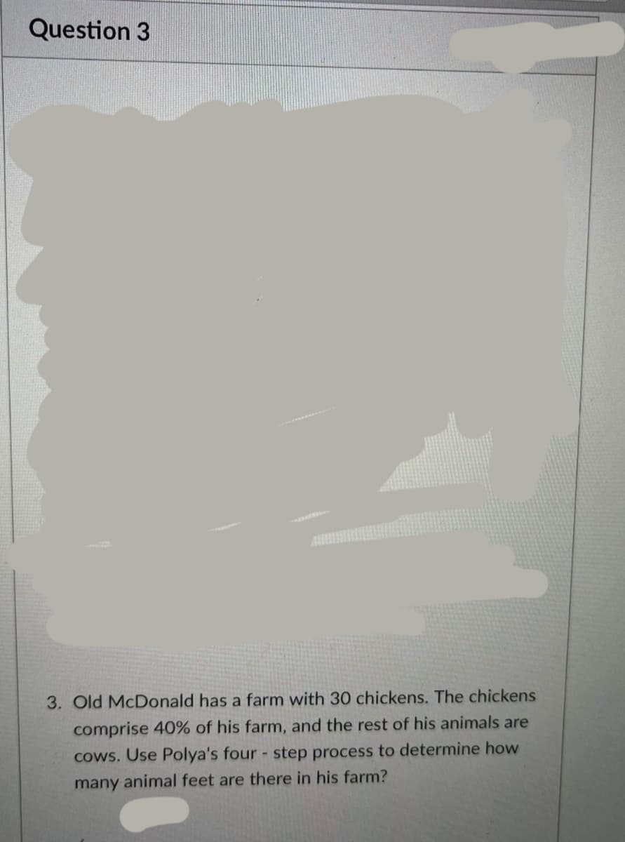 Question 3
3. Old McDonald has a farm with 30 chickens. The chickens
comprise 40% of his farm, and the rest of his animals are
cows. Use Polya's four step process to determine how
many animal feet are there in his farm?
