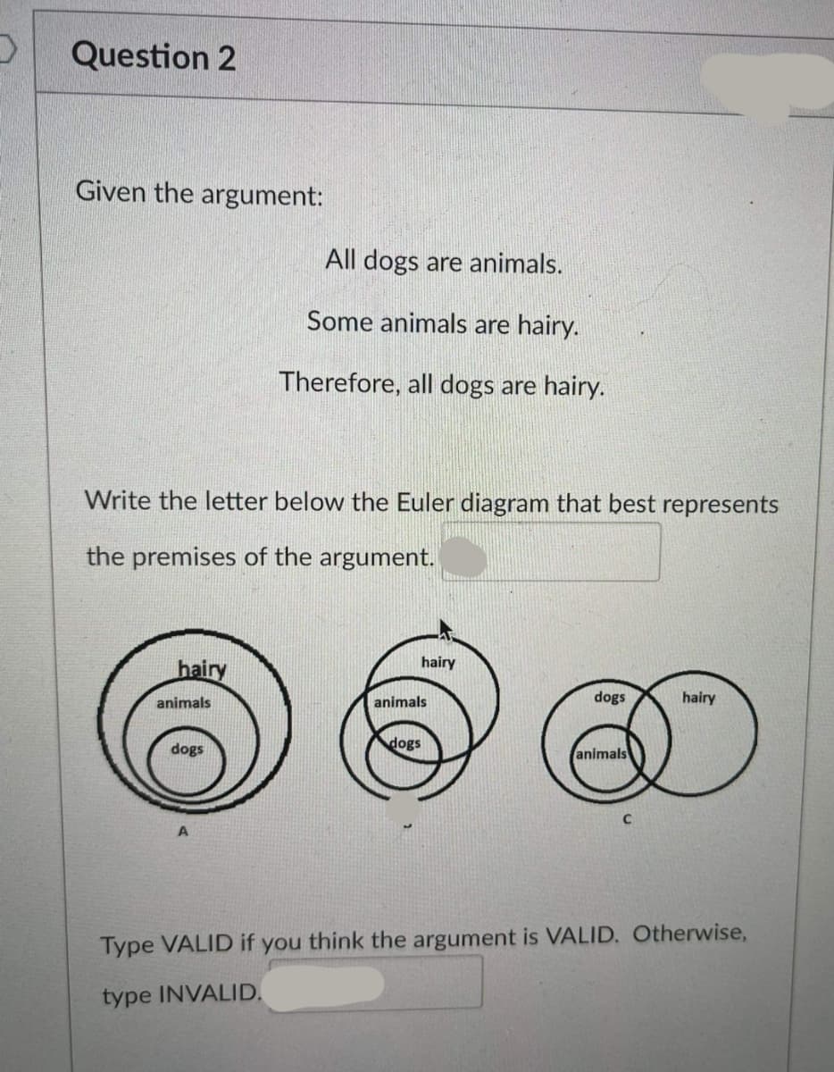 Question 2
Given the argument:
All dogs are animals.
Some animals are hairy.
Therefore, all dogs are hairy.
Write the letter below the Euler diagram that best represents
the premises of the argument.
hairy
hairy
animals
animals
dogs
hairy
dogs
dogs
animals
Type VALID if you think the argument is VALID. Otherwise,
type INVALID.
