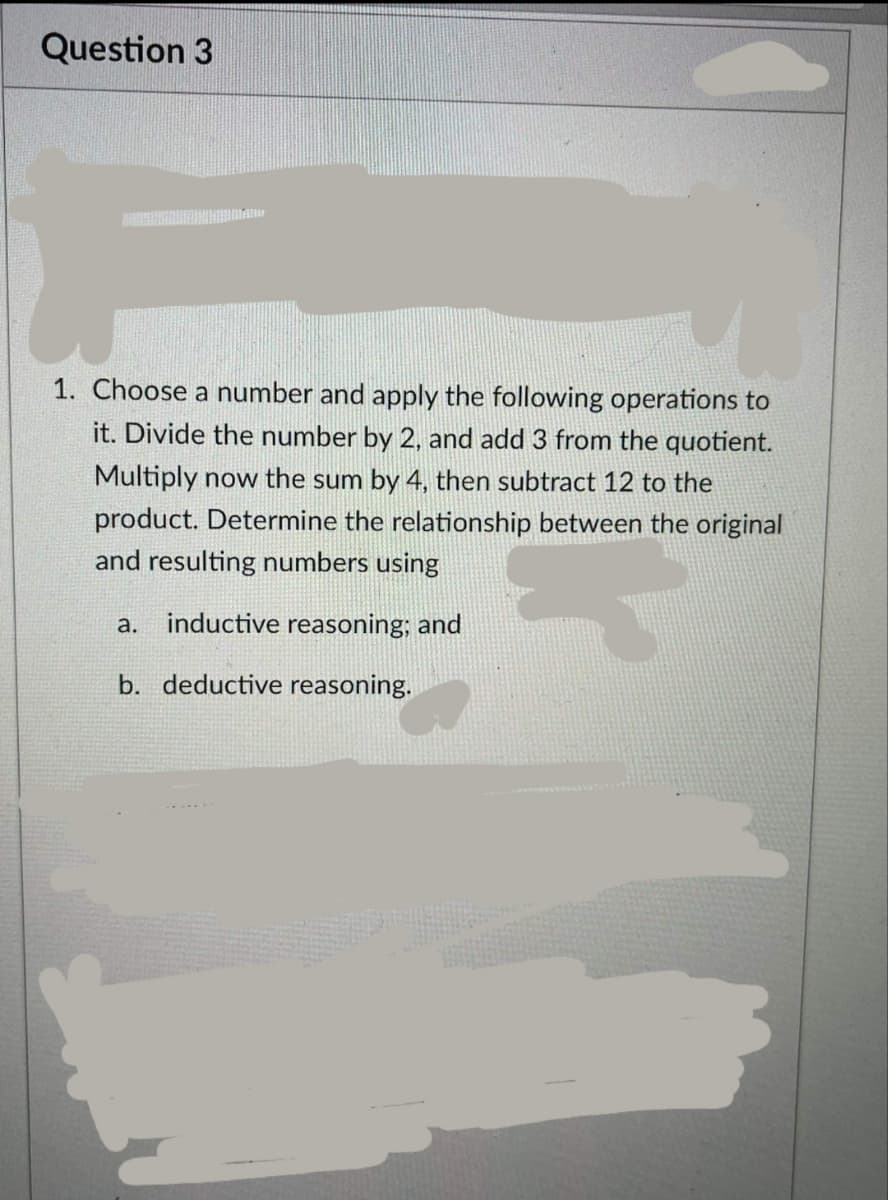 Question 3
1. Choose a number and apply the following operations to
it. Divide the number by 2, and add 3 from the quotient.
Multiply now the sum by 4, then subtract 12 to the
product. Determine the relationship between the original
and resulting numbers using
a. inductive reasoning; and
b. deductive reasoning.
