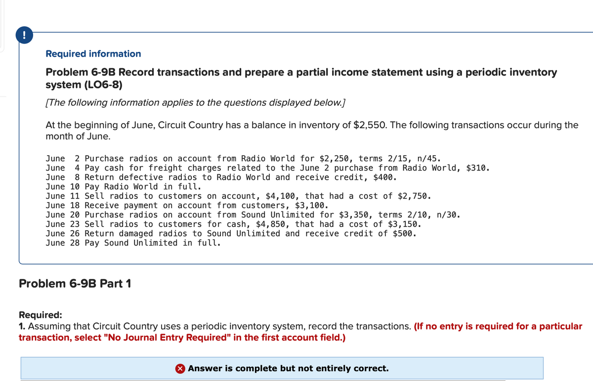 !
Required information
Problem 6-9B Record transactions and prepare a partial income statement using a periodic inventory
system (LO6-8)
[The following information applies to the questions displayed below.]
At the beginning of June, Circuit Country has a balance in inventory of $2,550. The following transactions occur during the
month of June.
2 Purchase radios on account from Radio World for $2,250, terms 2/15, n/45.
4 Pay cash for freight charges related to the June 2 purchase from Radio World, $310.
8 Return defective radios to Radio World and receive credit, $400.
June
June
June
June 10 Pay Radio World in full.
June 11 Sell radios to customers on account, $4,100, that had a cost of $2,750.
June 18 Receive payment on account from customers, $3,100.
June 20 Purchase radios on account from Sound Unlimited for $3,350, terms 2/10, n/30.
June 23 Selll radios to customers for cash, $4,850, that had a cost of $3,150.
June 26 Return damaged radios to Sound Unlimited and receive credit of $500.
June 28 Pay Sound Unlimited in full.
Problem 6-9B Part 1
Required:
1. Assuming that Circuit Country uses a periodic inventory system, record the transactions. (If no entry is required for a particular
transaction, select "No Journal Entry Required" in the first account field.)
X Answer is complete but not entirely correct.
