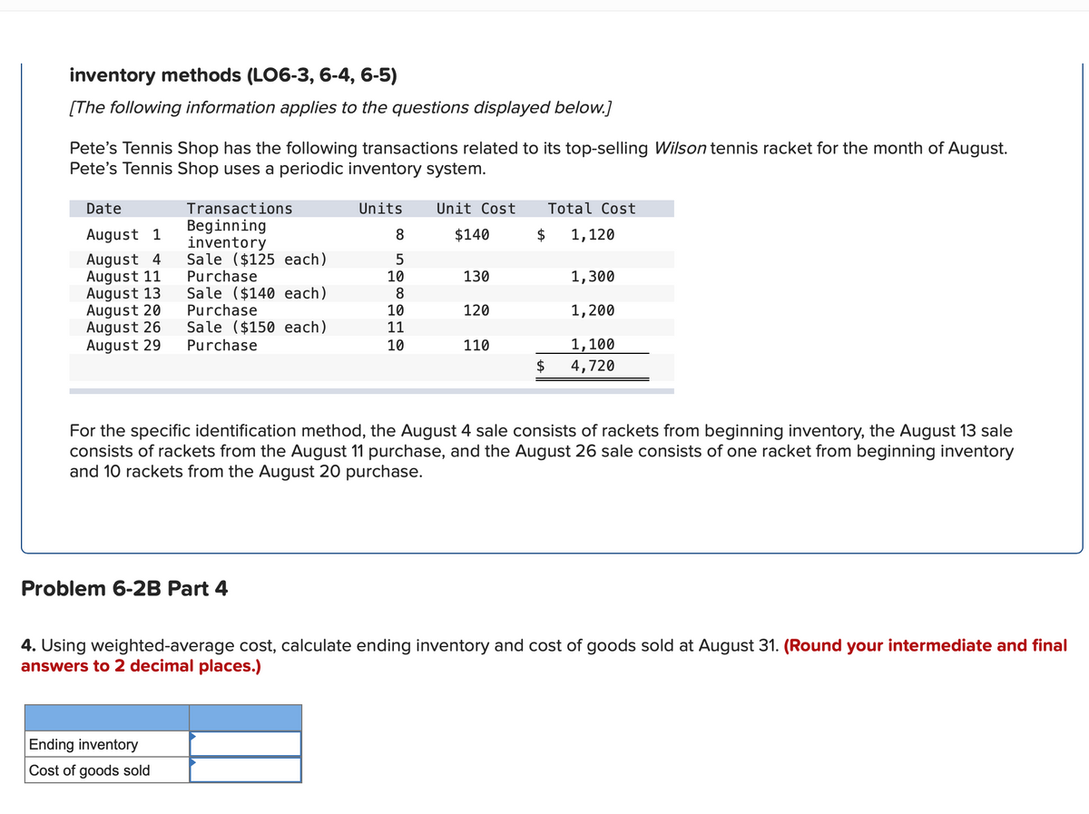 inventory methods (LO6-3, 6-4, 6-5)
[The following information applies to the questions displayed below.]
Pete's Tennis Shop has the following transactions related to its top-selling Wilson tennis racket for the month of August.
Pete's Tennis Shop uses a periodic inventory system.
Date
Transactions
Units
Unit Cost
Total Cost
Beginning
inventory
Sale ($125 each)
Purchase
August 1
8.
$140
$
1,120
August 4
August 11
August 13
August 20
August 26
August 29
130
1,300
10
8
Sale ($140 each)
Purchase
Sale ($150 each)
Purchase
120
10
11
1,200
1,100
$
10
110
4,720
For the specific identification method, the August 4 sale consists of rackets from beginning inventory, the August 13 sale
consists of rackets from the August 11 purchase, and the August 26 sale consists of one racket from beginning inventory
and 10 rackets from the August 20 purchase.
Problem 6-2B Part 4
4. Using weighted-average cost, calculate ending inventory and cost of goods sold at August 31. (Round your intermediate and final
answers to 2 decimal places.)
Ending inventory
Cost of goods sold
