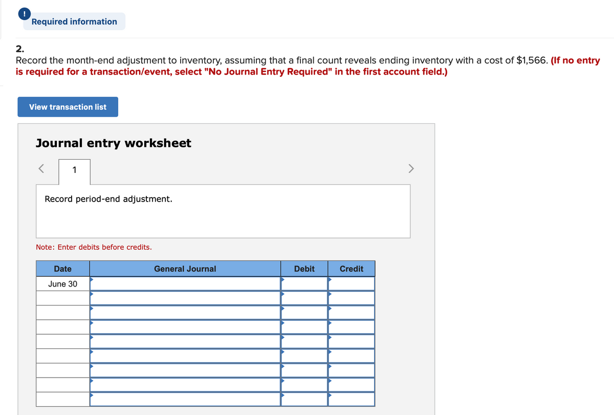 !
Required information
2.
Record the month-end adjustment to inventory, assuming that a final count reveals ending inventory with a cost of $1,566. (If no entry
is required for a transaction/event, select "No Journal Entry Required" in the first account field.)
View transaction list
Journal entry worksheet
1
>
Record period-end adjustment.
Note: Enter debits before credits.
Date
General Journal
Debit
Credit
June 30
