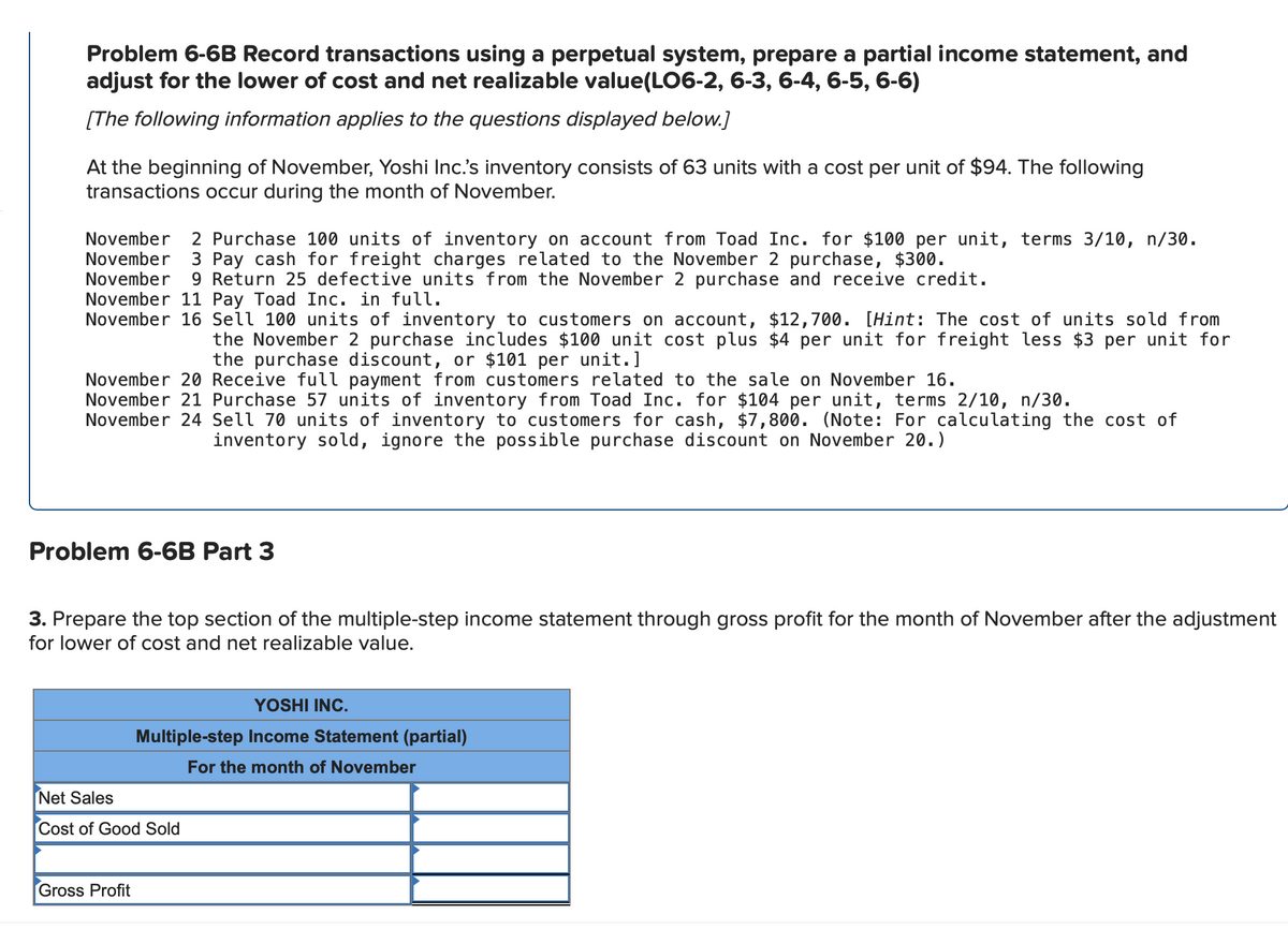 Problem 6-6B Record transactions using a perpetual system, prepare a partial income statement, and
adjust for the lower of cost and net realizable value(LO6-2, 6-3, 6-4, 6-5, 6-6)
[The following information applies to the questions displayed below.]
At the beginning of November, Yoshi Inc.'s inventory consists of 63 units with a cost per unit of $94. The following
transactions occur during the month of November.
November
November
November
November 11 Pay Toad Inc. in full.
November 16 Sell 100 units of inventory to customers on account, $12,700. [Hint: The cost of units sold from
2 Purchase 100 units of inventory on account from Toad Inc. for $100 per unit, terms 3/10, n/30.
3 Pay cash for freight charges related to the November 2 purchase, $300.
9 Return 25 defective units from the November 2 purchase and receive credit.
the November 2 purchase includes $100 unit cost plus $4 per unit for freight less $3 per unit for
the purchase discount, or $101 per unit.]
November 20 Receive full payment from customers related to the sale on November 16.
November 21 Purchase 57 units of inventory from Toad Inc. for $104 per unit, terms 2/10, n/30.
November 24 Sell 70 units of inventory to customers for cash, $7,800. (Note: For calculating the cost of
inventory sold, ignore the possible purchase discount on November 20.)
Problem 6-6B Part 3
3. Prepare the top section of the multiple-step income statement through gross profit for the month of November after the adjustment
for lower of cost and net realizable value.
YOSHI INC.
Multiple-step Income Statement (partial)
For the month of November
Net Sales
Cost of Good Sold
Gross Profit
