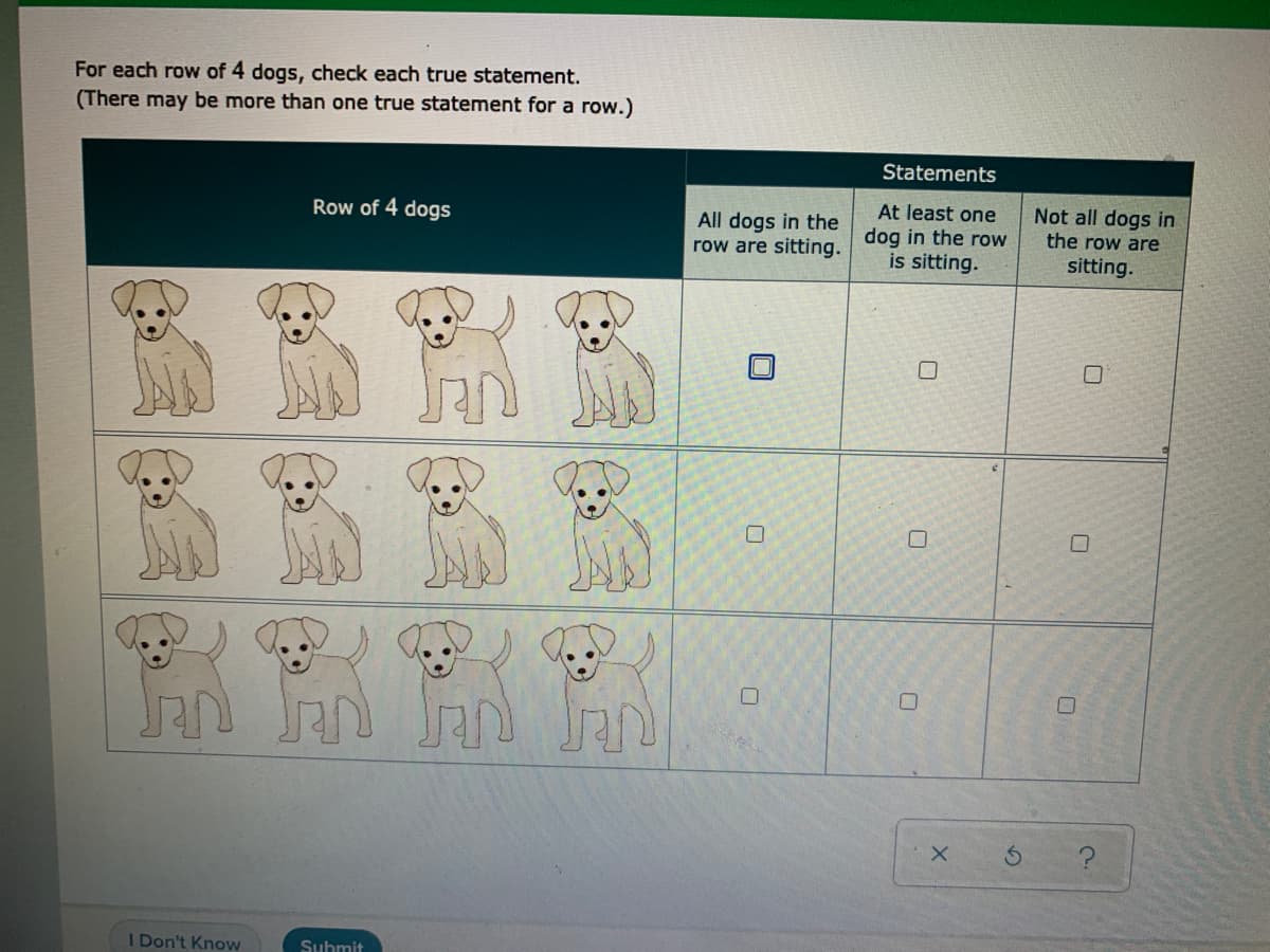 For each row of 4 dogs, check each true statement.
(There may be more than one true statement for a row.)
Statements
Not all dogs in
the row are
Row of 4 dogs
At least one
All dogs in the
row are sitting, dog in the row
is sitting.
sitting.
I Don't Know
Submit
