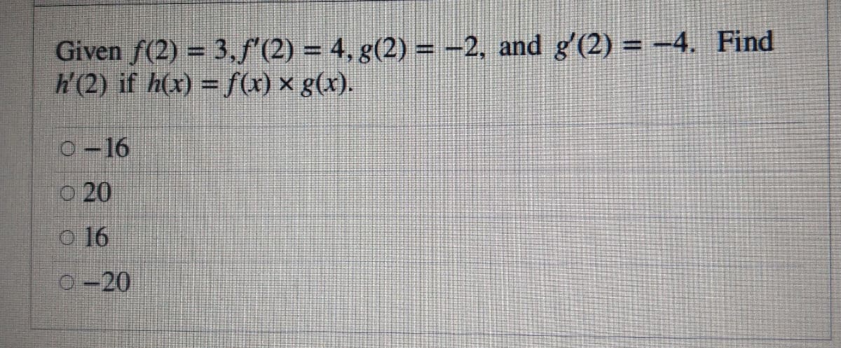 Given f(2) = 3.f'(2) = 4, g(2) = -2, and g'(2) = –4. Find
W(2) if h(x) = fx) x g(x).
o-16
O 20
o 16
0-20
