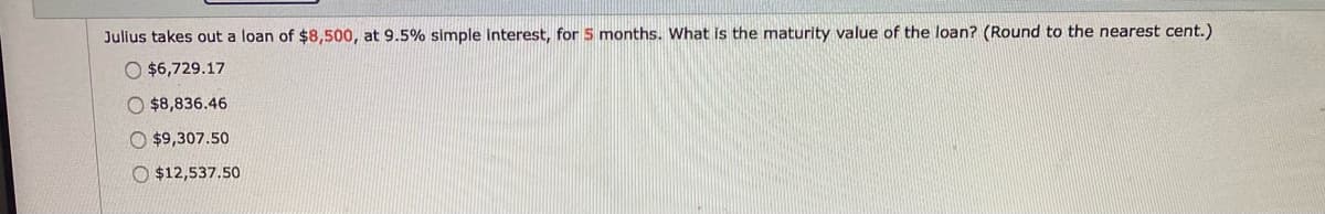 Julius takes out a loan of $8,500, at 9.5% simple interest, for 5 months. What Is the maturity value of the loan? (Round to the nearest cent.)
O $6,729.17
O $8,836.46
O $9,307.50
O $12,537.50
