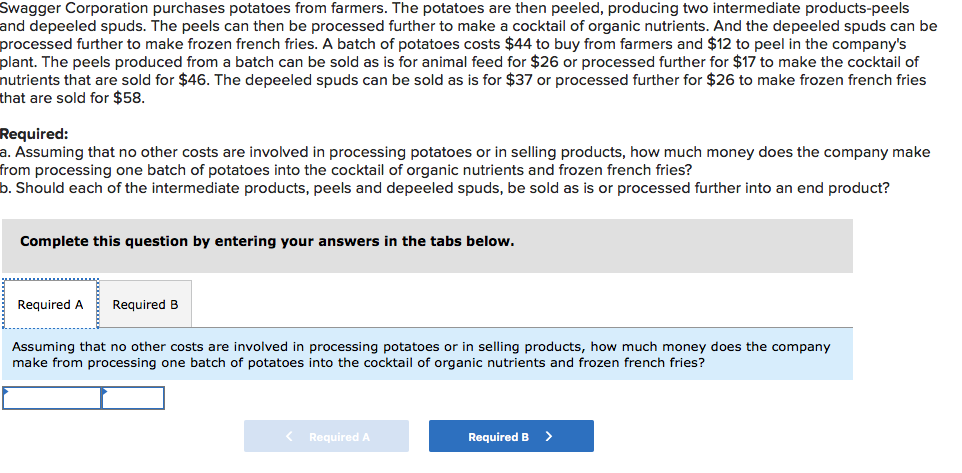 Swagger Corporation purchases potatoes from farmers. The potatoes are then peeled, producing two intermediate products-peels
and depeeled spuds. The peels can then be processed further to make a cocktail of organic nutrients. And the depeeled spuds can be
processed further to make frozen french fries. A batch of potatoes costs $44 to buy from farmers and $12 to peel in the company's
plant. The peels produced from a batch can be sold as is for animal feed for $26 or processed further for $17 to make the cocktail of
nutrients that are sold for $46. The depeeled spuds can be sold as is for $37 or processed further for $26 to make frozen french fries
that are sold for $58.
Required:
a. Assuming that no other costs are involved in processing potatoes or in selling products, how much money does the company make
from processing one batch of potatoes into the cocktail of organic nutrients and frozen french fries?
b. Should each of the intermediate products, peels and depeeled spuds, be sold as is or processed further into an end product?
Complete this question by entering your answers in the tabs below.
Required A
Required B
Assuming that no other costs are involved in processing potatoes or in selling products, how much money does the company
make from processing one batch of potatoes into the cocktail of organic nutrients and frozen french fries?
< Required A
Required B
