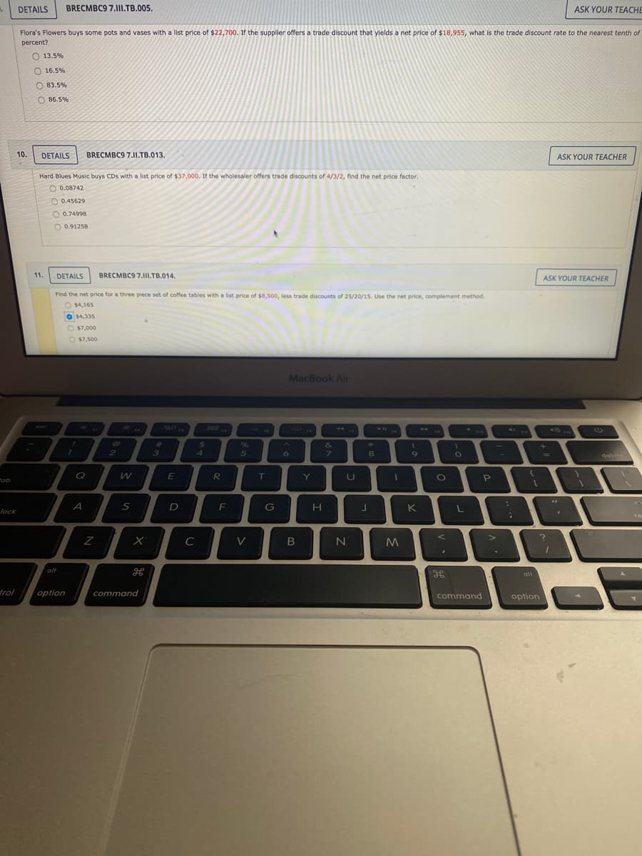 DETAILS
BRECMBC9 7.1II.TB.005.
ASK YOUR TEACHE
Flora's Flowers buys some pots and vases with a list price of $22,700. If the supplier offers a trade discount that yields a net price of $18,955, what is the trade discount rate to the nearest tenth of
percent?
O 13.5%
O 16.5%
O 83.5%
O 86.5%
10.
DETAILS
BRECMBC9 7.II.TB.013.
ASK YOUR TEACHER
Hard Blues Music buys CDs with a list price of $37,000. If the wholesaler offers trade discounts of 4/3/2, find the net price factor.
O 0.08742
O 0.45629
O 0.74998
O 0.91258
11.
DETAILS
BRECMBC9 7.11I.TB.014.
ASK YOUR TEACHER
Find the net price for a three piece set of coffee tables with a list price of $8.500, less trade discounts of 25/20/15. Use the net price, complement method.
O $4,165
$4,335
O $7,000
O $7,500
MacBook Air
esc
80
888
211
%23
%24
&
2
3
41
5
6
7.
8
delete
%3D
"ob
Q
E
R
T
Y
P
A
F
G
K
lock
C
alt
alt
trol
option
command
command
option
