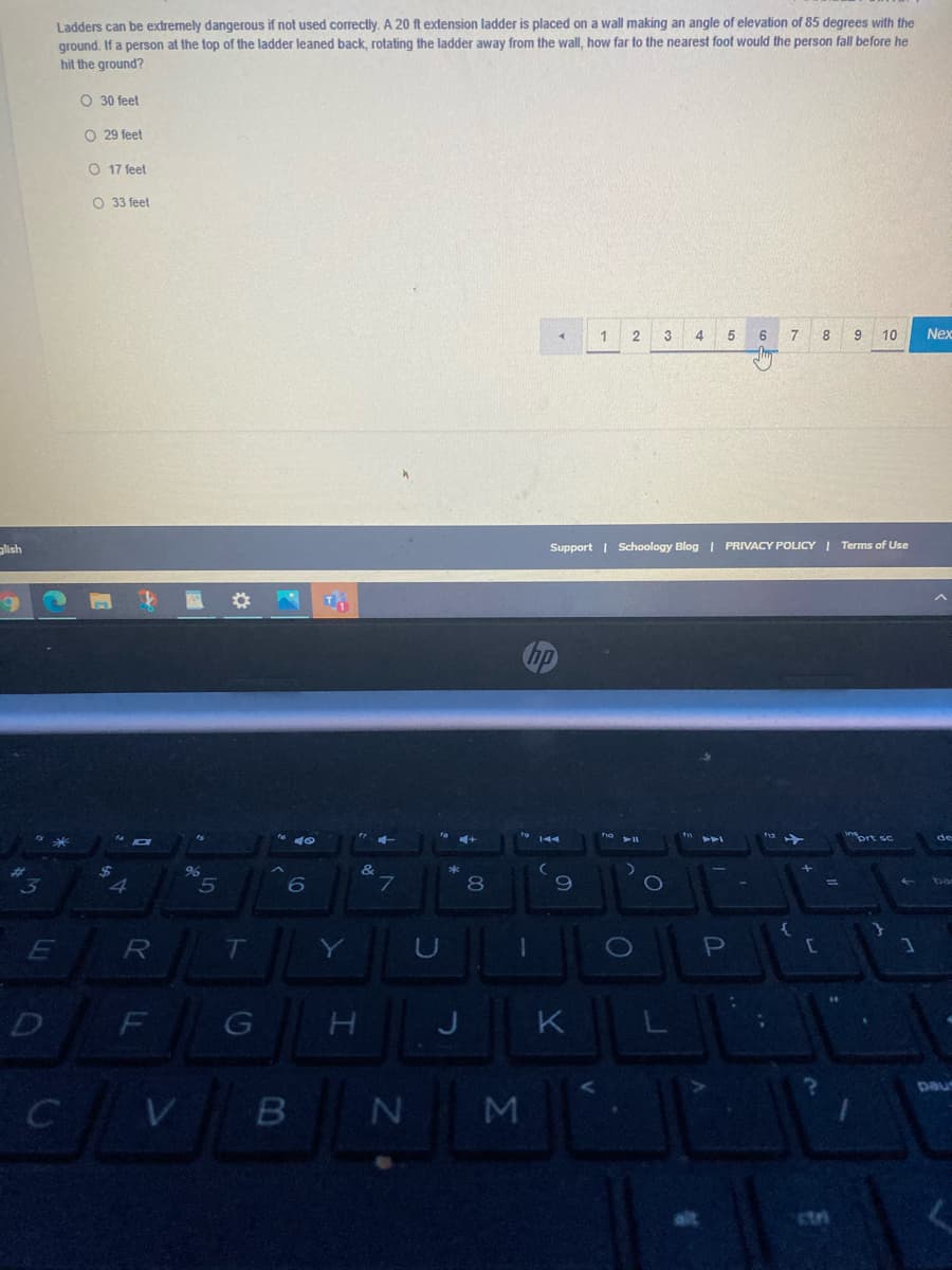 Ladders can be extremely dangerous if not used correctly. A 20 ft extension ladder is placed on a wall making an angle of elevation of 85 degrees with the
ground, If a person at the top of the ladder leaned back, rotating the ladder away from the wall, how far to the nearest foot would the person fall before he
hit the ground?
O 30 feet
O 29 feet
O 17 feet
O 33 feet
5
10
Nex
lish
Support | Schoology Blog I PRIVACY POLICY I Terms of Use
prt sc
de
%24
&
8.
Y
D
F
K
pau
M
stri
o o o C
