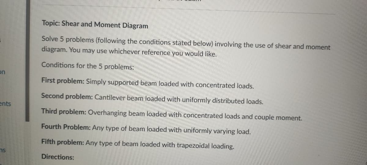 Topic: Shear and Moment Diagram
Solve 5 problems (following the conditions stated below) involving the use of shear and moment
diagram. You may use whichever reference you would like.
Conditions for the 5 problems:
on
First problem: Simply supported beam loaded with concentrated loads.
Second problem: Cantilever beam loaded with uniformly distributed loads.
ents
Third problem: Overhanging beam loaded with concentrated loads and couple moment.
Fourth Problem: Any type of beam loaded with uniformly varying load.
Fifth problem: Any type of beam loaded with trapezoidal loading.
ns
Directions:
