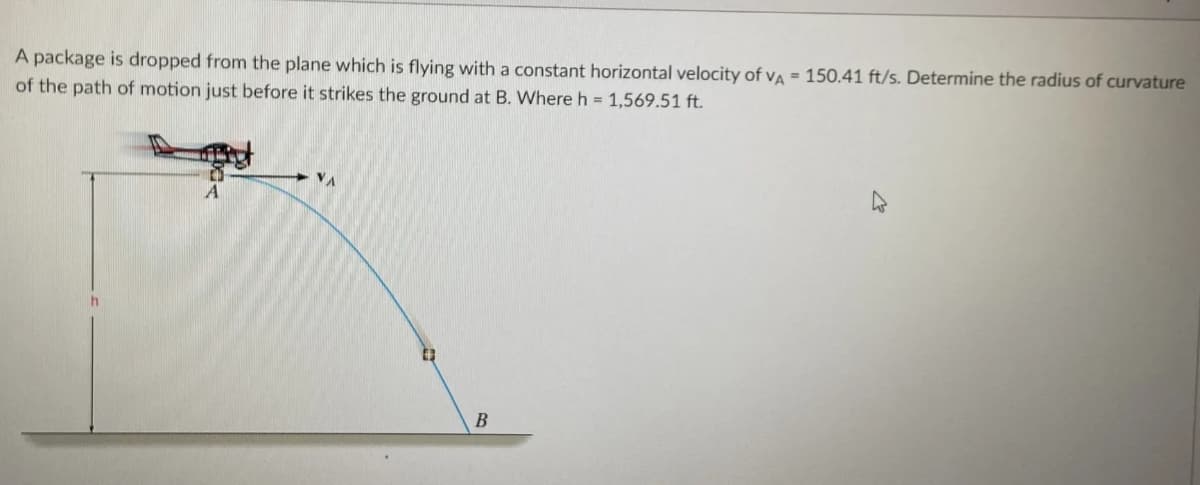 A package is dropped from the plane which is flying with a constant horizontal velocity of va = 150.41 ft/s. Determine the radius of curvature
of the path of motion just before it strikes the ground at B. Where h = 1,569.51 ft.
VA
B
