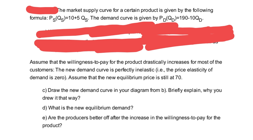 The market supply curve for a certain product is given by the following
formula: Ps(Qg)=10+5 Qg. The demand curve is given by Pp(Qp)=190-10QD-
Assume that the willingness-to-pay for the product drastically increases for most of the
customers: The new demand curve is perfectly inelastic (i.e., the price elasticity of
demand is zero). Assume that the new equilibrium price is still at 70.
c) Draw the new demand curve in your diagram from b). Briefly explain, why you
drew it that way?
d) What is the new equilibrium demand?
e) Are the producers better off after the increase in the willingness-to-pay for the
product?

