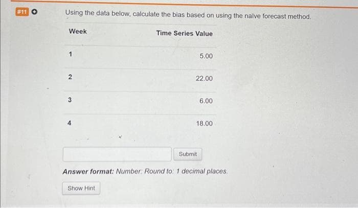 # 11 O
Using the data below, calculate the bias based on using the naïve forecast method.
Week
1
2
3
Time Series Value
Show Hint
5.00
22.00
Submit
6.00
18.00
Answer format: Number: Round to: 1 decimal places.