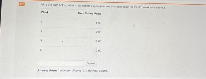 #12
Using the data below, what is the simple exponential smoothing forecast for the 3rd week where a 0.32
Time Series Value
Week
1
2
3
4
Submit
5.00
2.00
8.00
3.00
Answer format: Number: Round to: 1 decimal places,