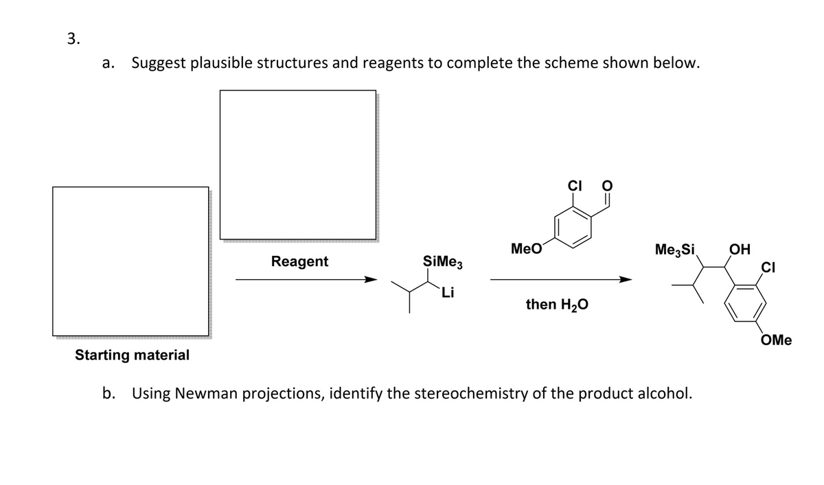 3.
a. Suggest plausible structures and reagents to complete the scheme shown below.
Reagent
SiMe3
Li
MeO
CI O
||
then H₂O
Me Si OH
CI
Starting material
b. Using Newman projections, identify the stereochemistry of the product alcohol.
OMe