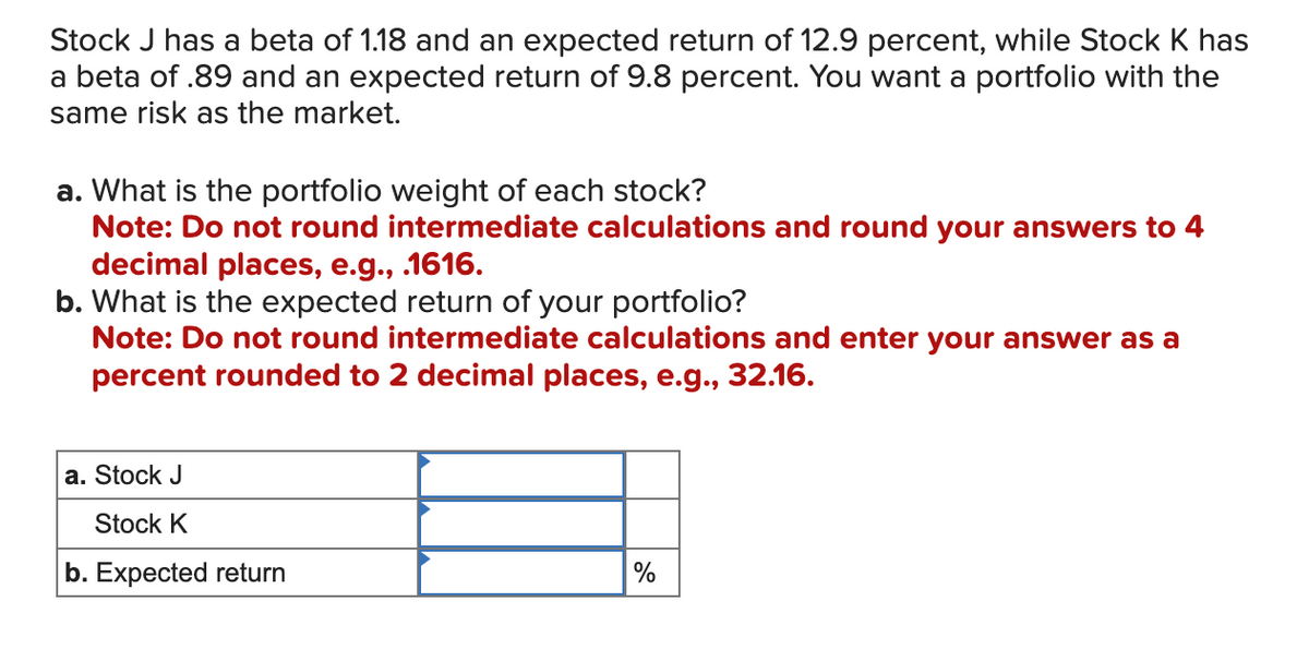 Stock J has a beta of 1.18 and an expected return of 12.9 percent, while Stock K has
a beta of .89 and an expected return of 9.8 percent. You want a portfolio with the
same risk as the market.
a. What is the portfolio weight of each stock?
Note: Do not round intermediate calculations and round your answers to 4
decimal places, e.g., .1616.
b. What is the expected return of your portfolio?
Note: Do not round intermediate calculations and enter your answer as a
percent rounded to 2 decimal places, e.g., 32.16.
a. Stock J
Stock K
b. Expected return
%