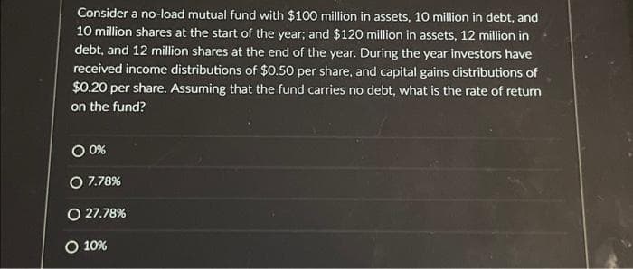 Consider a no-load mutual fund with $100 million in assets, 10 million in debt, and
10 million shares at the start of the year; and $120 million in assets, 12 million in
debt, and 12 million shares at the end of the year. During the year investors have
received income distributions of $0.50 per share, and capital gains distributions of
$0.20 per share. Assuming that the fund carries no debt, what is the rate of return
on the fund?
0 0%
O 7.78%
O 27.78%
O 10%