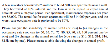 A few investors borrowed $25 million to build 600 new apartments near a mall.
They borrowed at 10% interest and the loan is to be repaid in equal annual
amounts over a 30-year period. Per apartment, maintenance expenses per year
are $6,000. The rental fee for each apartment will be $14,000 per year, and the
worst-case occupancy rate is projected to be 80%.
Please analyze the sensitivity of annual profit (or loss) to (a) changes in the
occupancy rate (you can try 60, 65, 70, 75, 80, 85, 90, 95, 100 percent one by
one) and (b) changes in the annual rental fee (you can try $10, $12, $14, $16,
$18k one by one). Please create a table showing the changes in annual profit.