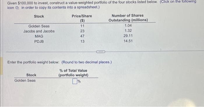 Given $100,000 to invest, construct a value-weighted portfolio of the four stocks listed below. (Click on the following
icon in order to copy its contents into a spreadsheet.)
Stock
Golden Seas
Jacobs and Jacobs
MAG
PDJB
Price/Share
($)
11
23
47
13
Stock
Golden Seas
*****
Number of Shares
Outstanding (millions)
Enter the portfolio weight below: (Round to two decimal places.)
% of Total Value
(portfolio weight)
%
1.04
1.32
29.11
14.51