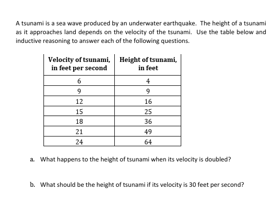 A tsunami is a sea wave produced by an underwater earthquake. The height of a tsunami
as it approaches land depends on the velocity of the tsunami. Use the table below and
inductive reasoning to answer each of the following questions.
Velocity of tsunami, Height of tsunami,
in feet per second
in feet
6
4
9
9
12
16
15
25
18
36
21
49
24
64
a. What happens to the height of tsunami when its velocity is doubled?
b. What should be the height of tsunami if its velocity is 30 feet per second?
