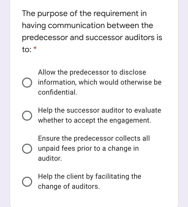 The purpose of the requirement in
having communication between the
predecessor and successor auditors is
to: *
Allow the predecessor to disclose
O information, which would otherwise be
confidential.
Help the successor auditor to evaluate
whether to accept the engagement.
Ensure the predecessor collects all
O unpaid fees prior to a change in
auditor.
Help the client by facilitating the
change of auditors.
