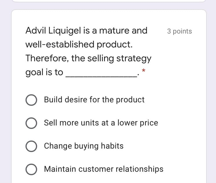 Advil Liquigel is a mature and
3 points
well-established product.
Therefore, the selling strategy
goal is to
Build desire for the product
Sell more units at a lower price
O Change buying habits
O Maintain customer relationships
