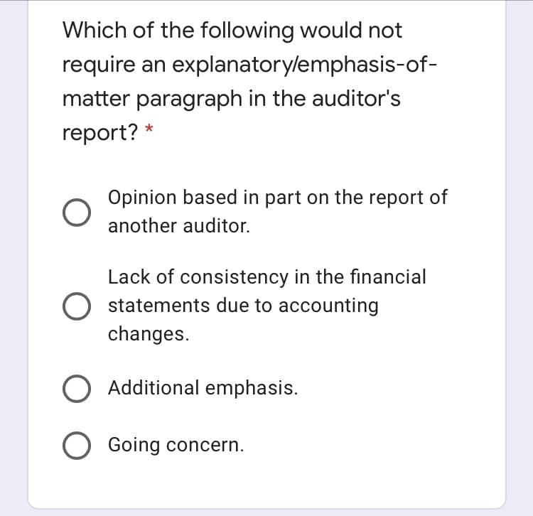 Which of the following would not
require an explanatorylemphasis-of-
matter paragraph in the auditor's
report? *
Opinion based in part on the report of
another auditor.
Lack of consistency in the financial
statements due to accounting
changes.
O Additional emphasis.
O Going concern.
