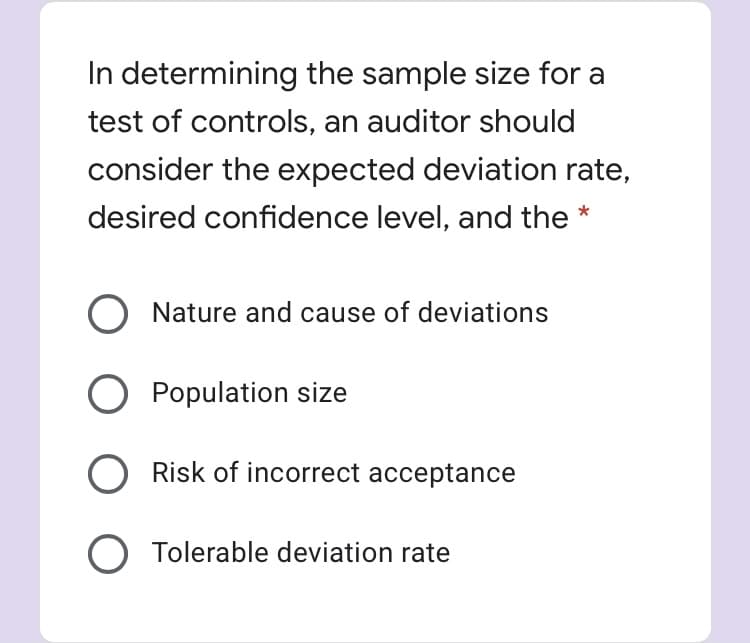 In determining the sample size for a
test of controls, an auditor should
consider the expected deviation rate,
desired confidence level, and the *
O Nature and cause of deviations
O Population size
O Risk of incorrect acceptance
O Tolerable deviation rate
