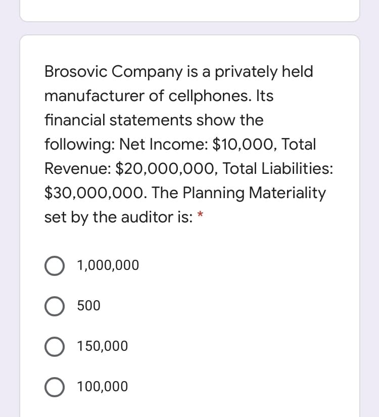 Brosovic Company is a privately held
manufacturer of cellphones. Its
financial statements show the
following: Net Income: $10,000, Total
Revenue: $20,000,000, Total Liabilities:
$30,000,000. The Planning Materiality
set by the auditor is:
O 1,000,000
O 500
150,000
100,000
