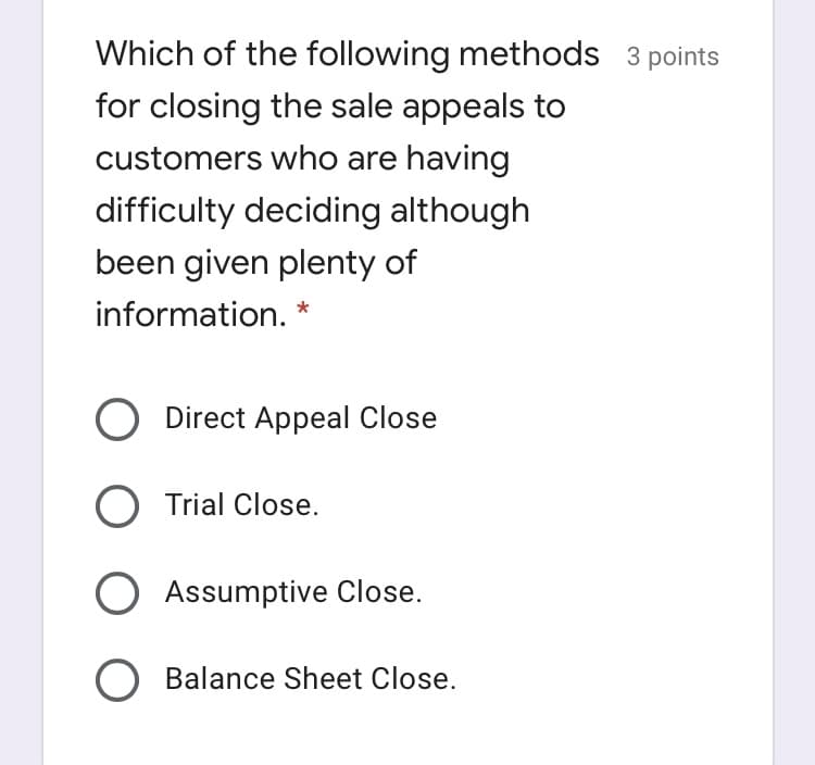 Which of the following methods 3 points
for closing the sale appeals to
customers who are having
difficulty deciding although
been given plenty of
information.
Direct Appeal Close
O Trial Close.
O Assumptive Close.
O Balance Sheet Close.
