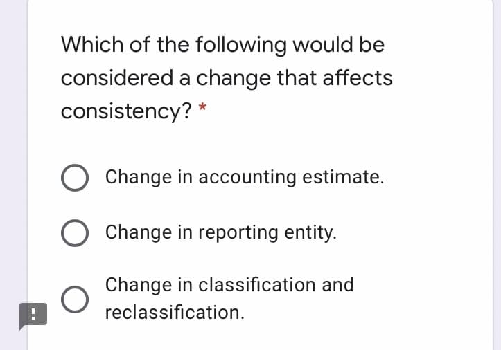 Which of the following would be
considered a change that affects
consistency? *
Change in accounting estimate.
O Change in reporting entity.
Change in classification and
reclassification.

