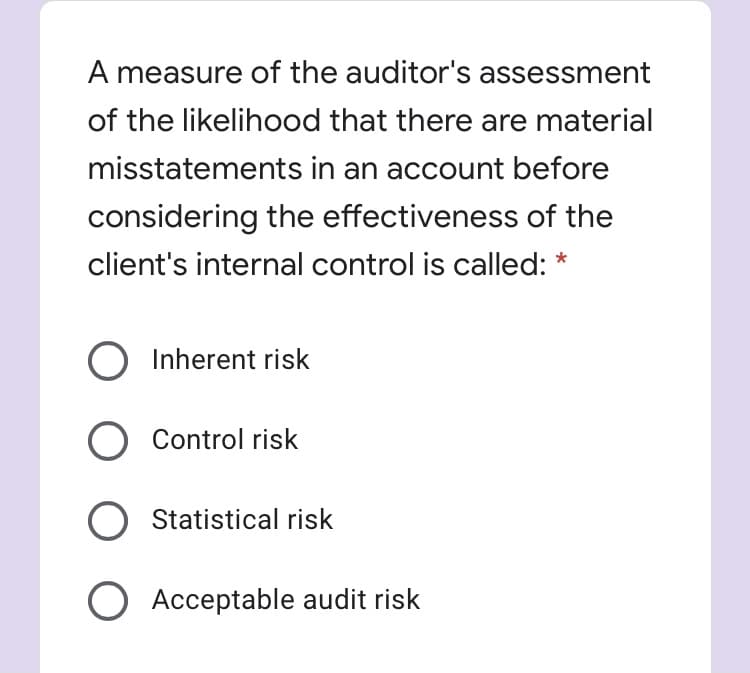 A measure of the auditor's assessment
of the likelihood that there are material
misstatements in an account before
considering the effectiveness of the
client's internal control is called: *
Inherent risk
O Control risk
Statistical risk
O Acceptable audit risk
