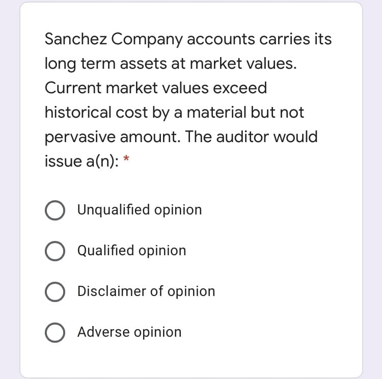 Sanchez Company accounts carries its
long term assets at market values.
Current market values exceed
historical cost by a material but not
pervasive amount. The auditor would
issue a(n): *
O Unqualified opinion
O Qualified opinion
Disclaimer of opinion
Adverse opinion
