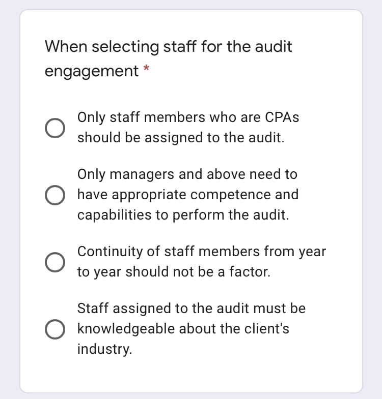 When selecting staff for the audit
engagement *
Only staff members who are CPAS
should be assigned to the audit.
Only managers and above need to
have appropriate competence and
capabilities to perform the audit.
Continuity of staff members from year
to year should not be a factor.
Staff assigned to the audit must be
O knowledgeable about the client's
industry.
