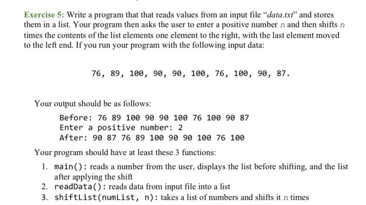 Exercise 5: Write a program that that reads values from an input file "data.txt" and stores
them in a list. Your program then asks the user to enter a positive number n and then shifts n
times the contents of the list elements one element to the right, with the last element moved
to the left end. If you run your program with the following input data:
76, 89, 100, 90, 90, 100, 76, 100, 90, 87.
Your output should be as follows:
Before: 76 89 100 90 90 100 76 100 90 87
Enter a positive number: 2
After: 90 87 76 89 100 90 90 100 76 100
Your program should have at least these 3 functions:
1. main(): reads a number from the user, displays the list before shifting, and the list
after applying the shift
2. readData(): reads data from input file into a list
3. shiftList(numList, n): takes a list of numbers and shifts it n times
