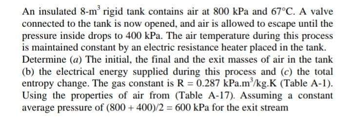 An insulated 8-m' rigid tank contains air at 800 kPa and 67°C. A valve
connected to the tank is now opened, and air is allowed to escape until the
pressure inside drops to 400 kPa. The air temperature during this process
is maintained constant by an electric resistance heater placed in the tank.
Determine (a) The initial, the final and the exit masses of air in the tank
(b) the electrical energy supplied during this process and (c) the total
entropy change. The gas constant is R 0.287 kPa.m/kg.K (Table A-1).
Using the properties of air from (Table A-17). Assuming a constant
average pressure of (800 + 400)/2 = 600 kPa for the exit stream
%3D
%3D
