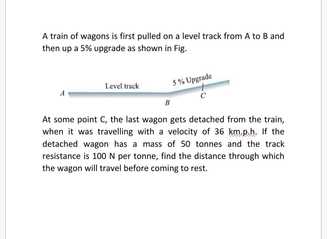 A train of wagons is first pulled on a level track from A to B and
then up a 5% upgrade as shown in Fig.
Level track
5 % Upgrade
A
В
At some point C, the last wagon gets detached from the train,
when it was travelling with a velocity of 36 km.p.h. If the
detached wagon has a mass of 50 tonnes and the track
resistance is 100 N per tonne, find the distance through which
the wagon will travel before coming to rest.
