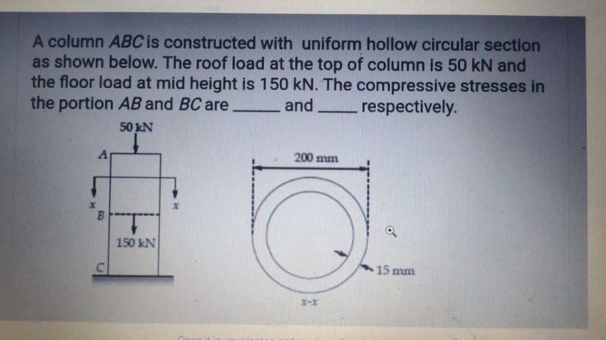 A column ABC is constructed with uniform hollow circular section
as shown below. The roof load at the top of column is 50 kN and
the floor load at mid height is 150 kN. The compressive stresses in
the portion AB and BC are
and
respectively.
50 kN
200 mm
150 kN
15 mm
X-X
C.

