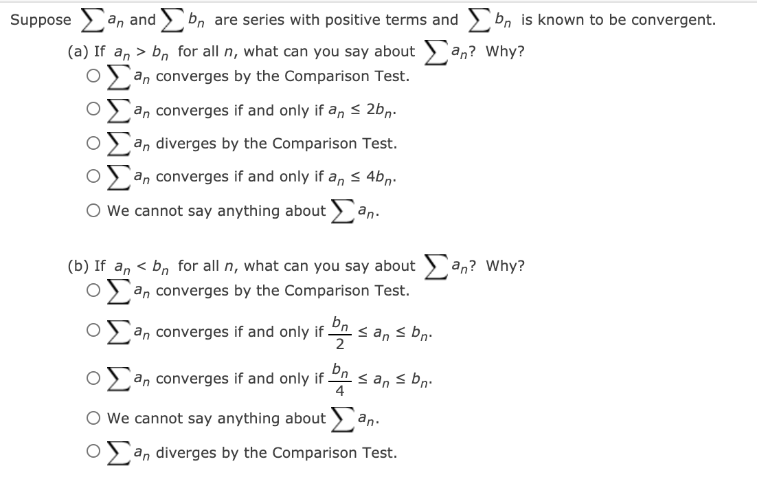 Suppose an and bn
are series with positive terms and > bn is known to be convergent.
(a) If an > bn for all n, what can you say about ) an? Why?
an converges by the Comparison Test.
an converges if and only if an < 2bn.
an diverges by the Comparison Test.
an converges if and only if
an
< 4bn.
We cannot say anything about) an.
(b) If an < bn for all n, what can you say about > an? Why?
an converges by the Comparison Test.
2 an converges if and only if
Dn.
< an s bn.
2
bn.
an converges if and only if .
< an < bn.
4
O We cannot say anything about > an.
> an diverges by the Comparison Test.
