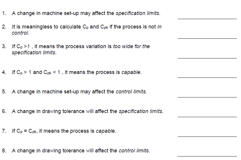 1. A change in machine set-up may affect the specification limits.
2. It is meaningless to calculate Cp and Cpk if the process is not in
control.
3. If Cp >1, it means the process variation is too wide for the
specification limits.
4. If Cp > 1 and Cpk < 1, it means the process is capable.
5. A change in machine set-up may affect the control limits.
6. A change in drawing tolerance will affect the specification limits.
7. If Cp = Cpk, it means the process is capable.
8. A change in drawing tolerance will affect the control limits.

