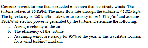Consider a wind turbine that is situated in an area that has steady winds. The
turbine rotates at 16 RPM. The mass flow rate through the turbine is 41,025 kg/s.
The tip velocity is 260 km/hr. Take the air density to be 1.31 kg/m² and assume
180kW of electric power is generated by the turbine. Determine the following:
a. Average velocity of the air
b. The efficiency of the turbine
c. Assuming winds are steady for 95% of the year, is this a suitable location
for a wind turbine? Explain.

