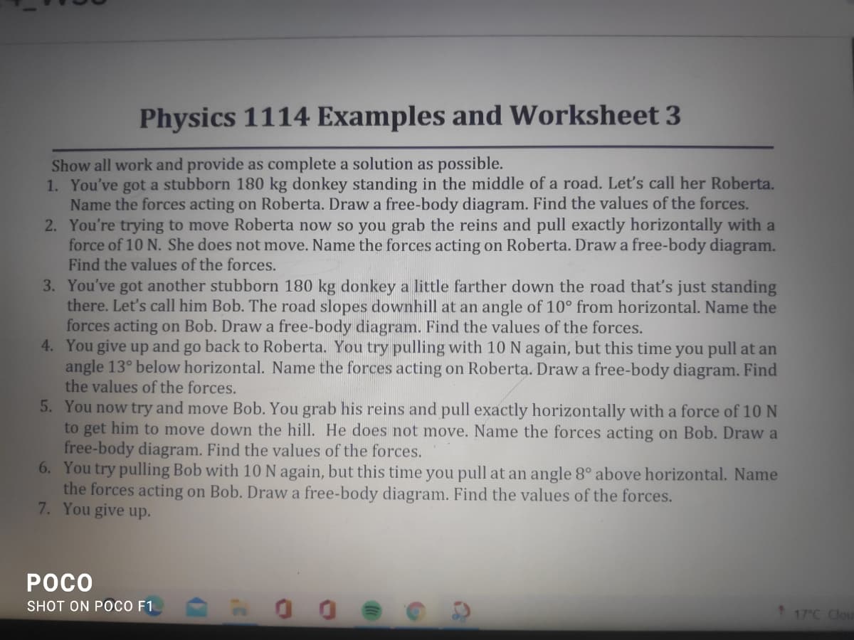Physics 1114 Examples and Worksheet 3
Show all work and provide as complete a solution as possible.
1. You've got a stubborn 180 kg donkey standing in the middle of a road. Let's call her Roberta.
Name the forces acting on Roberta. Draw a free-body diagram. Find the values of the forces.
2. You're trying to move Roberta now so you grab the reins and pull exactly horizontally with a
force of 10 N. She does not move. Name the forces acting on Roberta. Draw a free-body diagram.
Find the values of the forces.
3. You've got another stubborn 180 kg donkey a little farther down the road thatť's just standing
there. Let's call him Bob. The road slopes downhill at an angle of 10° from horizontal. Name the
forces acting on Bob. Draw a free-body diagram. Find the values of the forces.
4. You give up and go back to Roberta. You try pulling with 10 N again, but this time you pull at an
angle 13° below horizontal. Name the forces acting on Roberta. Draw a free-body diagram. Find
the values of the forces.
5. You now try and move Bob. You grab his reins and pull exactly horizontally with a force of 10 N
to get him to move down the hill. He does not move. Name the forces acting on Bob. Draw a
free-body diagram. Find the values of the forces.
6. You try pulling Bob with 10 N again, but this time you pull at an angle 8° above horizontal. Name
the forces acting on Bob. Draw a free-body diagram. Find the values of the forces.
7. You give up.
POCO
SHOT ON POCO F1
17 C Clou
