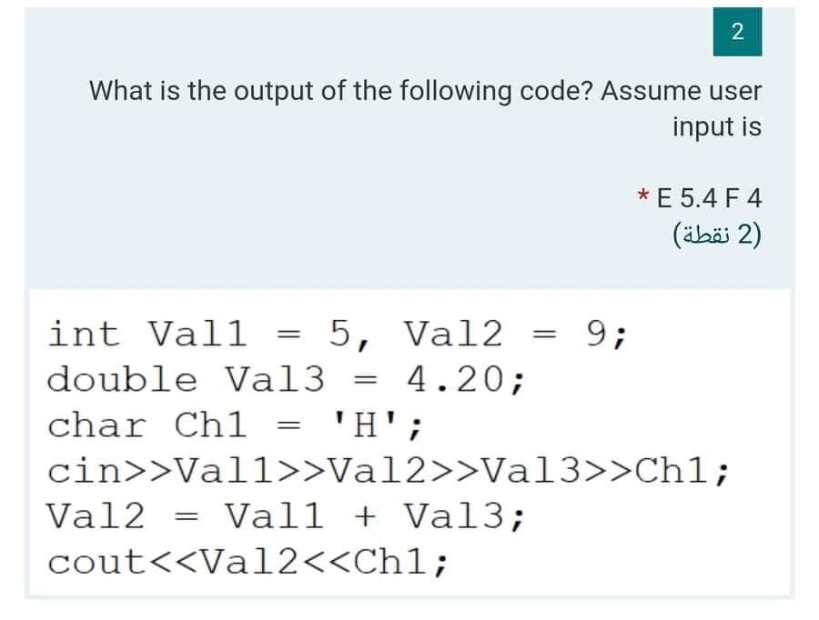 2
What is the output of the following code? Assume user
input is
*E 5.4 F 4
(äbäi 2)
int Vall
5, Val2 = 9;
%3D
%3D
double Val3 = 4.20;
%3D
char Ch1
'H';
||
cin>>Vall>>Val2>>Val3>>Ch1;
Val2
Vall + Val3;
cout<<Val2<<Ch1;
