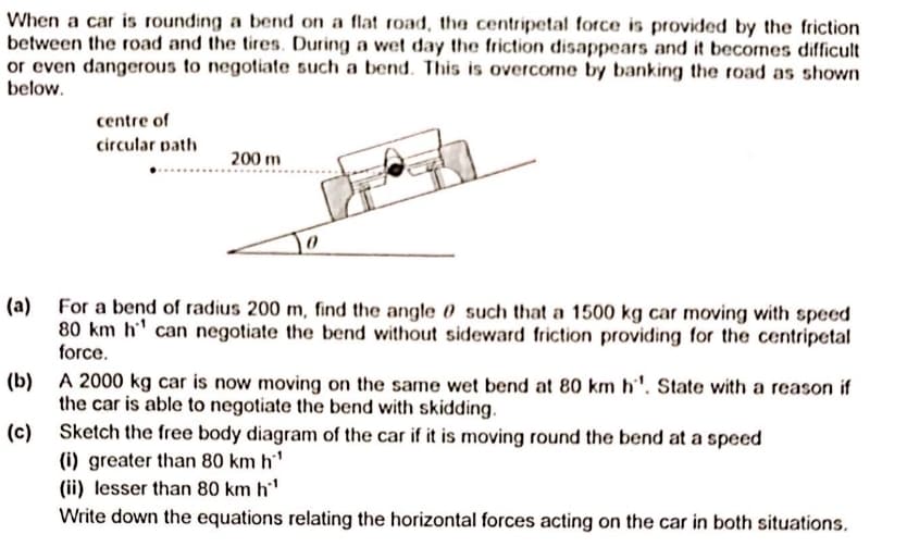 When a car is rounding a bend on a flat road, the centripetal force is provided by the friction
between the road and the tires. During a wet day the friction disappears and it becomes difficult
or even dangerous to negotiate such a bend. This is overcome by banking the road as shown
below.
centre of
circular path
200 m
(a) For a bend of radius 200 m, find the angle 0 such that a 1500 kg car moving with speed
80 km h' can negotiate the bend without sideward friction providing for the centripetal
force.
(b) A 2000 kg car is now moving on the same wet bend at 80 km h''. State with a reason if
the car is able to negotiate the bend with skidding.
(c) Sketch the free body diagram of the car if it is moving round the bend at a speed
(i) greater than 80 km h'
(ii) lesser than 80 km h'
Write down the equations relating the horizontal forces acting on the car in both situations.

